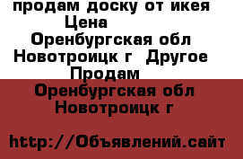 продам доску от икея › Цена ­ 1 200 - Оренбургская обл., Новотроицк г. Другое » Продам   . Оренбургская обл.,Новотроицк г.